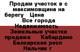 Продам участок в с.максимовщина на берегу › Цена ­ 1 000 000 - Все города Недвижимость » Земельные участки продажа   . Кабардино-Балкарская респ.,Нальчик г.